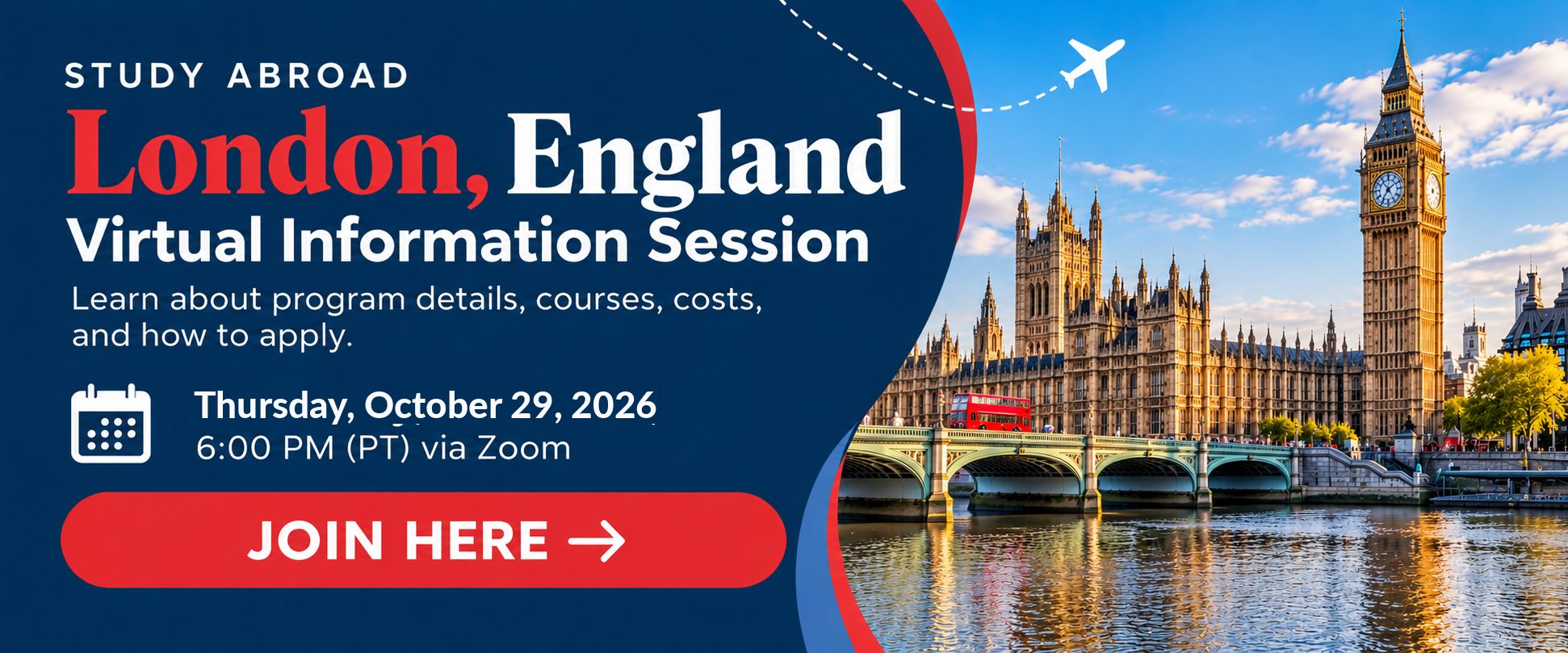 Study Abroad in London, England. Study Abroad in London, England. Virtual information session Thursday, October 29, 2026, at 6:00 PM Pacific Time via Zoom. Learn about program details, courses, costs, and how to apply. Join the session online.