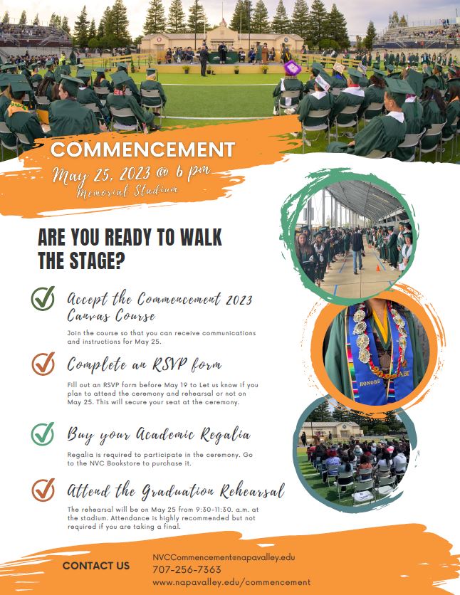2nd Commencement Flyer- www.napavalley.edu/commencement For questions, contact NVCCommencement@napavalley.edu or call (707) 256-7362 THURSDAY, MAY 25 6:00 PM MEMORIAL STADIUM 1340 Menlo Ave. Napa, CA 94558 OFFICIAL INVITATION Communications will be sent to eligible graduates via their NVC email and through the Canvas course starting the first week of April. CANVAS COMMENCEMENT COURSE Accept the Canvas Course Invitation to get periodic reminders and instructions including how to RSVP to walk in the ceremony. ACADEMIC REGALIA Buy your cap, gown and tassel package, stole or graduation annnouncements from the NVC Bookstore. VALEDICTORY SPEAKER APPLICATION Check the Valedictory Speaker eligibility criteria to see if you're eligible to apply to be selected as the 2023 Valedictory Speaker